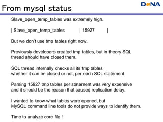 From mysql status
  Slave_open_temp_tables was extremely high.

  | Slave_open_temp_tables          | 15927      |

  But we don’t use tmp tables right now.

  Previously developers created tmp tables, but in theory SQL
  thread should have closed them.

  SQL thread internally checks all its tmp tables
  whether it can be closed or not, per each SQL statement.

  Parsing 15927 tmp tables per statement was very expensive
  and it should be the reason that caused replication delay.

  I wanted to know what tables were opened, but
  MySQL command line tools do not provide ways to identify them.

  Time to analyze core file !
 