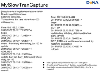 MySlowTranCapture
[mysql-server]# myslowtrancapture -i eth0
Monitoring eth0 interface..
Listening port 3306..                             From 192.168.0.2:24442
Transactions that take more than 4000             2011/01/07 09:12:20.969288 ->
milliseconds..                                    begin
                                                  2011/01/07 09:12:20.969483 <-
From 192.168.0.1:24441                            GOT_OK
2011/01/07 09:12:17.258307 ->                     2011/01/07 09:12:20.977699 ->
begin                                             update diary set diary_date=now() where
2011/01/07 09:12:17.258354 <-                     diary_id=100
GOT_OK                                            2011/01/07 09:13:11.300935 <-
2011/01/07 09:12:17.264797 ->                     GOT_ERR:Lock wait timeout exceeded; try
select * from diary where diary_id=100 for        restarting transaction
update                                            2011/01/07 09:13:13.136967 ->
2011/01/07 09:12:17.265087 <-                     rollback
GOT_RES
2011/01/07 09:13:01.232620 ->
update diary set diary_date=now() where
diary_id=100
2011/01/07 09:13:01.232960 <-                https://github.com/yoshinorim/MySlowTranCapture
GOT_OK                                       A tool to print “transactions” that take more than N milliseconds
2011/01/07 09:13:17.360993 ->                Held locks are not released until COMMIT/ROLLBACK is
                                             executed
commit
 