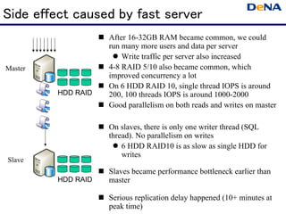 Side effect caused by fast server
                    After 16-32GB RAM became common, we could
                    run many more users and data per server
                        Write traffic per server also increased
Master              4-8 RAID 5/10 also became common, which
                    improved concurrency a lot
                    On 6 HDD RAID 10, single thread IOPS is around
         HDD RAID   200, 100 threads IOPS is around 1000-2000
                    Good parallelism on both reads and writes on master

                    On slaves, there is only one writer thread (SQL
                    thread). No parallelism on writes
                        6 HDD RAID10 is as slow as single HDD for
                        writes
Slave
                    Slaves became performance bottleneck earlier than
         HDD RAID   master

                    Serious replication delay happened (10+ minutes at
                    peak time)
 