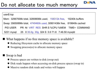Do not allocate too much memory
 user$ top
 Mem: 32967008k total, 32808696k used, 158312k free,        10240k buffers
 Swap: 35650896k total, 4749460k used, 30901436k free, 819840k cached
  PID USER     PR NI VIRT RES SHR S %CPU %MEM               TIME+ COMMAND
 5231 mysql    25 0 35.0g 30g 324 S 0.0 71.8 7:46.50 mysqld

   What happens if no free memory space is available?
       Reducing filesystem cache to allocate memory space
       Swapping process(es) to allocate memory space


   Swap is bad
       Process spaces are written to disk (swap out)
       Disk reads happen when accessing on-disk process spaces (swap in)
       Massive random disk reads and writes will happen
 