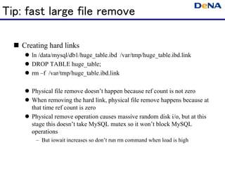 Tip: fast large file remove

   Creating hard links
      ln /data/mysql/db1/huge_table.ibd /var/tmp/huge_table.ibd.link
      DROP TABLE huge_table;
      rm –f /var/tmp/huge_table.ibd.link

      Physical file remove doesn’t happen because ref count is not zero
      When removing the hard link, physical file remove happens because at
      that time ref count is zero
      Physical remove operation causes massive random disk i/o, but at this
      stage this doesn’t take MySQL mutex so it won’t block MySQL
      operations
       – But iowait increases so don’t run rm command when load is high
 
