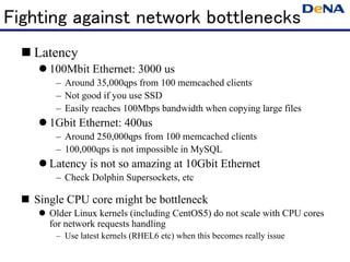 Fighting against network bottlenecks
   Latency
      100Mbit Ethernet: 3000 us
       – Around 35,000qps from 100 memcached clients
       – Not good if you use SSD
       – Easily reaches 100Mbps bandwidth when copying large files
      1Gbit Ethernet: 400us
       – Around 250,000qps from 100 memcached clients
       – 100,000qps is not impossible in MySQL
      Latency is not so amazing at 10Gbit Ethernet
       – Check Dolphin Supersockets, etc

   Single CPU core might be bottleneck
      Older Linux kernels (including CentOS5) do not scale with CPU cores
      for network requests handling
       – Use latest kernels (RHEL6 etc) when this becomes really issue
 