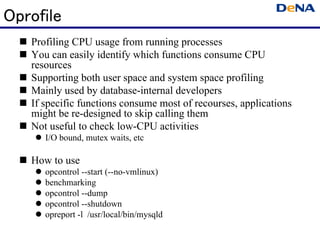Oprofile
   Profiling CPU usage from running processes
   You can easily identify which functions consume CPU
   resources
   Supporting both user space and system space profiling
   Mainly used by database-internal developers
   If specific functions consume most of recourses, applications
   might be re-designed to skip calling them
   Not useful to check low-CPU activities
      I/O bound, mutex waits, etc

   How to use
      opcontrol --start (--no-vmlinux)
      benchmarking
      opcontrol --dump
      opcontrol --shutdown
      opreport -l /usr/local/bin/mysqld
 
