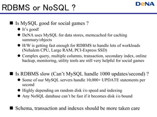 RDBMS or NoSQL ?
  Is MySQL good for social games ?
     It’s good!
     DeNA uses MySQL for data stores, memcached for caching
     summary/objects
     H/W is getting fast enough for RDBMS to handle lots of workloads
     (Nehalem CPU, Large RAM, PCI-Express SSD)
     Complex query, multiple columns, transaction, secondary index, online
     backup, monitoring, utility tools are still very helpful for social games


  Is RDBMS slow (Can’t MySQL handle 1000 updates/second) ?
     Some of our MySQL servers handle 10,000+ UPDATE statements per
     second
     Highly depending on random disk i/o speed and indexing
     Any NoSQL database can’t be fast if it becomes disk i/o bound

  Schema, transaction and indexes should be more taken care
 