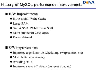 History of MySQL performance improvements

   H/W improvements
      HDD RAID, Write Cache
      Large RAM
      SATA SSD、PCI-Express SSD
      More number of CPU cores
      Faster Network


   S/W improvements
      Improved algorithm (i/o scheduling, swap control, etc)
      Much better concurrency
      Avoiding stalls
      Improved space efficiency (compression, etc)
 