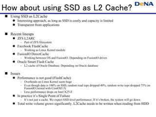 How about using SSD as L2 Cache?
  Using SSD as L2Cache
      Interesting approach, as long as SSD is costly and capacity is limited
      Transparent from applications

  Recent lineups
      ZFS L2ARC
           – Part of ZFS filesystem
      Facebook FlashCache
           – Working as Linux Kernel module
      FusionIO DirectCache
           – Working between OS and FusionIO. Depending on FusionIO drives
      Oracle Smart Flash Cache
           – L2 cache of Oracle Database. Depending on Oracle database

  Issues
      Performance is not good (FlashCache)
           – Overheads on Linux Kernel seem huge
           – Even though data is 100% on SSD, random read iops dropped 40%, random write iops dropped 75% on
             FusionIO (tested with CentOS5.5)
           – Less performance drops on Intel X25-E
      In practice it’s Single Point of Failure
           – It’s not just a cache. We expect SSD-level performance. If it’s broken, the system will go down.
      Total write volume grows significantly. L2Cache needs to be written when reading from HDD
 