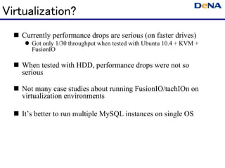 Virtualization?
   Currently performance drops are serious (on faster drives)
      Got only 1/30 throughput when tested with Ubuntu 10.4 + KVM +
      FusionIO

   When tested with HDD, performance drops were not so
   serious

   Not many case studies about running FusionIO/tachIOn on
   virtualization environments

   It’s better to run multiple MySQL instances on single OS
 