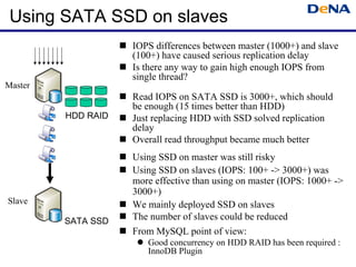 Using SATA SSD on slaves
                    IOPS differences between master (1000+) and slave
                    (100+) have caused serious replication delay
                    Is there any way to gain high enough IOPS from
                    single thread?
Master
                    Read IOPS on SATA SSD is 3000+, which should
                    be enough (15 times better than HDD)
         HDD RAID   Just replacing HDD with SSD solved replication
                    delay
                    Overall read throughput became much better
                    Using SSD on master was still risky
                    Using SSD on slaves (IOPS: 100+ -> 3000+) was
                    more effective than using on master (IOPS: 1000+ ->
                    3000+)
Slave               We mainly deployed SSD on slaves
         SATA SSD   The number of slaves could be reduced
                    From MySQL point of view:
                       Good concurrency on HDD RAID has been required :
                       InnoDB Pluguin
 