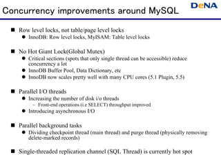 Concurrency improvements around MySQL
   Row level locks, not table/page level locks
       InnoDB: Row level locks, MyISAM: Table level locks

   No Hot Giant Lock(Global Mutex)
       Critical sections (spots that only single thread can be accessible) reduce
       concurrency a lot
       InnoDB Buffer Pool, Data Dictionary, etc
       InnoDB now scales pretty well with many CPU cores (5.1 Plugin, 5.5)

   Parallel I/O threads
       Increasing the number of disk i/o threads
        – Front-end operations (i.e SELECT) throughput improved
       Introducing asynchronous I/O

   Parallel background tasks
       Dividing checkpoint thread (main thread) and purge thread (physically removing
       delete-marked records)

   Single-threaded replication channel (SQL Thread) is currently hot spot
 