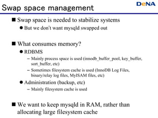 Swap space management
   Swap space is needed to stabilize systems
     But we don’t want mysqld swapped out


   What consumes memory?
     RDBMS
      – Mainly process space is used (innodb_buffer_pool, key_buffer,
        sort_buffer, etc)
      – Sometimes filesystem cache is used (InnoDB Log Files,
        binary/relay log files, MyISAM files, etc)
     Administration (backup, etc)
      – Mainly filesystem cache is used


   We want to keep mysqld in RAM, rather than
   allocating large filesystem cache
 