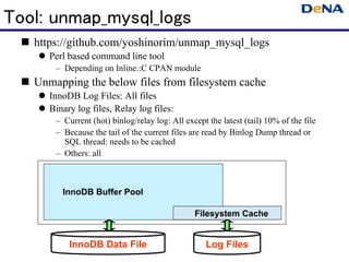 Tool: unmap_mysql_logs
   https://github.com/yoshinorim/unmap_mysql_logs
      Perl based command line tool
       – Depending on Inline::C CPAN module
   Unmapping the below files from filesystem cache
      InnoDB Log Files: All files
      Binary log files, Relay log files:
       – Current (hot) binlog/relay log: All except the latest (tail) 10% of the file
       – Because the tail of the current files are read by Binlog Dump thread or
         SQL thread: needs to be cached
       – Others: all



         InnoDB Buffer Pool

                                                Filesystem Cache


           InnoDB Data File                         Log Files
 