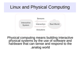Linux and Physical Computing
Physical computing means building interactive
physical systems by the use of software and
hardware that can sense and respond to the
analog world
.
 
