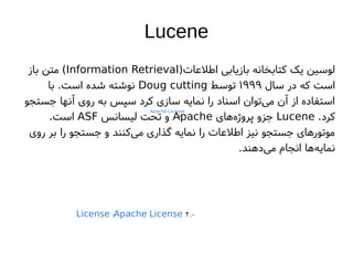 Lucene
)‫اطلعاتا‬ ‫بازیابی‬ ‫کتابخانه‬ ‫یک‬ ‫لوسین‬
Information Retrieval
‫باز‬ ‫متن‬ (
‫سال‬ ‫در‬ ‫که‬ ‫است‬
۱۹۹۹
‫توسط‬
Doug cutting
‫با‬ .‫است‬ ‫شده‬ ‫نوشته‬
‫جستجو‬ ‫آنها‬ ‫روی‬ ‫به‬ ‫سپس‬ ‫کرد‬ ‫سازی‬ ‫نمایه‬ ‫را‬ ‫اسناد‬ ‫توان‬‫می‬ ‫آن‬ ‫از‬ ‫استفاده‬
.‫کرد‬
Lucene
‫های‬‫پروژه‬ ‫جزو‬
Apache
‫لیسانس‬ ‫تحت‬ ‫و‬
ASF
.‫است‬
‫روی‬ ‫بر‬ ‫را‬ ‫جستجو‬ ‫و‬ ‫کنند‬‫می‬ ‫گذاری‬ ‫نمایه‬ ‫را‬ ‫اطلعاتا‬ ‫نیز‬ ‫جستجو‬ ‫موتورهای‬
.‫دهند‬‫می‬ ‫انجام‬ ‫ها‬‫نمایه‬
Apache License
۲.۰
License :Apache License 2.۰
 