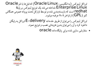 :‫انگلیسی‬‫)به‬‫لینوکس‬‫اوراکل‬
OracleLinux
‫نام‬‫با‬‫ها‬‫قبل‬‫که‬(
Oracle
EnterpriseLinux
‫پای‬‫بر‬‫لینوکس‬‫توزیع‬‫یک‬‫شد‬‫می‬‫شناخته‬
ٔ‫ه‬
redhat
‫همگانی‬‫عمومی‬‫پروانه‬‫تحت‬‫اوارکل‬‫توسط‬‫و‬‫شده‬‫بندی‬‫بازبسته‬‫که‬‫است‬
)‫گنو‬
GPL
‫اواخر‬‫از‬(
۲۰۰۶
.‫میشود‬‫عرضه‬
‫خدمات‬‫طریق‬‫از‬‫توان‬‫می‬‫را‬‫لینوکس‬‫اوراکل‬
-
E delivery
‫رایگان‬‫به‬‫اوراکل‬
.‫نمود‬‫توزیع‬‫و‬‫نصب‬‫ای‬‫هزینه‬‫بدون‬‫توان‬‫می‬‫را‬‫آن‬‫و‬‫کرد‬‫دانلود‬
●
‫داده‬‫پایگاه‬ ‫برای‬‫شده‬‫سازی‬‫سفارشی‬
oracle
 