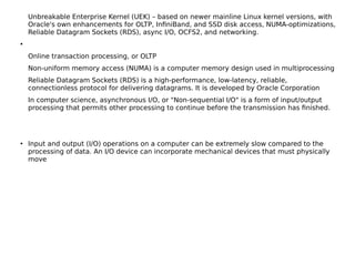 Unbreakable Enterprise Kernel (UEK) – based on newer mainline Linux kernel versions, with
Oracle's own enhancements for OLTP, InfniBand, and SSD disk access, NUMA-optimizations,
Reliable Datagram Sockets (RDS), async I/O, OCFS2, and networking.
●
Online transaction processing, or OLTP
Non-uniform memory access (NUMA) is a computer memory design used in multiprocessing
Reliable Datagram Sockets (RDS) is a high-performance, low-latency, reliable,
connectionless protocol for delivering datagrams. It is developed by Oracle Corporation
In computer science, asynchronous I/O, or "Non-sequential I/O" is a form of input/output
processing that permits other processing to continue before the transmission has fnished.
●
Input and output (I/O) operations on a computer can be extremely slow compared to the
processing of data. An I/O device can incorporate mechanical devices that must physically
move
 