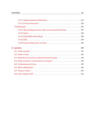 SUMÁRIO                                                                                              viii



       15.11.1 Páginas Internet de Referência . . . . . . . . . . . . . . . . . . . . . . . . . 123
       15.11.2 Listas de discussão . . . . . . . . . . . . . . . . . . . . . . . . . . . . . . . . 125
  15.12Netiqueta . . . . . . . . . . . . . . . . . . . . . . . . . . . . . . . . . . . . . . . . . . 126
       15.12.1 Recomendações Gerais sobre a Comunicação Eletrônica . . . . . . . . . . 127
       15.12.2 Email . . . . . . . . . . . . . . . . . . . . . . . . . . . . . . . . . . . . . . . . 128
       15.12.3 ICQ/MSN/Gtalk/Skype . . . . . . . . . . . . . . . . . . . . . . . . . . . . 128
       15.12.4 Talk . . . . . . . . . . . . . . . . . . . . . . . . . . . . . . . . . . . . . . . . . 129
       15.12.5 Listas de Discussão via Email . . . . . . . . . . . . . . . . . . . . . . . . . . 129

16 Apêndice                                                                                          133
  16.1 Sobre este guia . . . . . . . . . . . . . . . . . . . . . . . . . . . . . . . . . . . . . . . 133
  16.2 Sobre o Autor . . . . . . . . . . . . . . . . . . . . . . . . . . . . . . . . . . . . . . . 134
  16.3 Referências de auxílio ao desenvolvimento do guia . . . . . . . . . . . . . . . . . 134
  16.4 Onde encontrar a versão mais nova do guia? . . . . . . . . . . . . . . . . . . . . . 135
  16.5 Colaboradores do Guia . . . . . . . . . . . . . . . . . . . . . . . . . . . . . . . . . . 135
  16.6 Marcas Registradas . . . . . . . . . . . . . . . . . . . . . . . . . . . . . . . . . . . . 136
  16.7 Futuras versões . . . . . . . . . . . . . . . . . . . . . . . . . . . . . . . . . . . . . . 136
  16.8 Chave Pública PGP . . . . . . . . . . . . . . . . . . . . . . . . . . . . . . . . . . . . 136
 