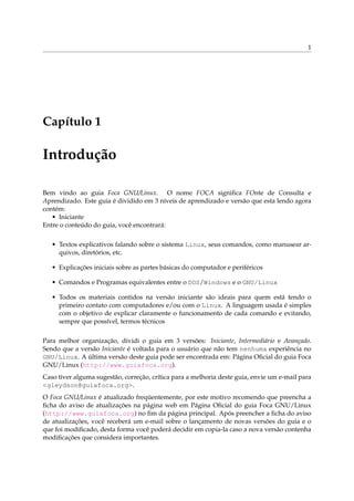 1




Capítulo 1

Introdução

Bem vindo ao guia Foca GNU/Linux. O nome FOCA signiﬁca FOnte de Consulta e
Aprendizado. Este guia é dividido em 3 níveis de aprendizado e versão que esta lendo agora
contém:
   • Iniciante
Entre o conteúdo do guia, você encontrará:

   • Textos explicativos falando sobre o sistema Linux, seus comandos, como manusear ar-
     quivos, diretórios, etc.

   • Explicações iniciais sobre as partes básicas do computador e periféricos

   • Comandos e Programas equivalentes entre o DOS/Windows e o GNU/Linux

   • Todos os materiais contidos na versão iniciante são ideais para quem está tendo o
     primeiro contato com computadores e/ou com o Linux. A linguagem usada é simples
     com o objetivo de explicar claramente o funcionamento de cada comando e evitando,
     sempre que possível, termos técnicos

Para melhor organização, dividi o guia em 3 versões: Iniciante, Intermediário e Avançado.
Sendo que a versão Iniciante é voltada para o usuário que não tem nenhuma experiência no
GNU/Linux. A última versão deste guia pode ser encontrada em: Página Oﬁcial do guia Foca
GNU/Linux (http://www.guiafoca.org).
Caso tiver alguma sugestão, correção, crítica para a melhoria deste guia, envie um e-mail para
<gleydson@guiafoca.org>.
O Foca GNU/Linux é atualizado freqüentemente, por este motivo recomendo que preencha a
ﬁcha do aviso de atualizações na página web em Página Oﬁcial do guia Foca GNU/Linux
(http://www.guiafoca.org) no ﬁm da página principal. Após preencher a ﬁcha do aviso
de atualizações, você receberá um e-mail sobre o lançamento de novas versões do guia e o
que foi modiﬁcado, desta forma você poderá decidir em copia-la caso a nova versão contenha
modiﬁcações que considera importantes.
 