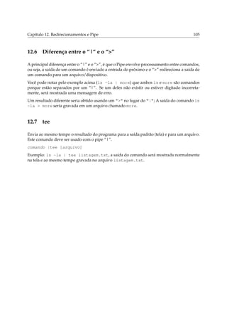 Capítulo 12. Redirecionamentos e Pipe                                                    105



12.6 Diferença entre o “|” e o “>”

A principal diferença entre o “|” e o “>”, é que o Pipe envolve processamento entre comandos,
ou seja, a saída de um comando é enviado a entrada do próximo e o “>” redireciona a saída de
um comando para um arquivo/dispositivo.
Você pode notar pelo exemplo acima (ls -la | more) que ambos ls e more são comandos
porque estão separados por um “|”. Se um deles não existir ou estiver digitado incorreta-
mente, será mostrada uma mensagem de erro.
Um resultado diferente seria obtido usando um “>” no lugar do “|”; A saída do comando ls
-la > more seria gravada em um arquivo chamado more.


12.7 tee

Envia ao mesmo tempo o resultado do programa para a saída padrão (tela) e para um arquivo.
Este comando deve ser usado com o pipe “|”.
comando |tee [arquivo]
Exemplo: ls -la | tee listagem.txt, a saída do comando será mostrada normalmente
na tela e ao mesmo tempo gravada no arquivo listagem.txt.
 