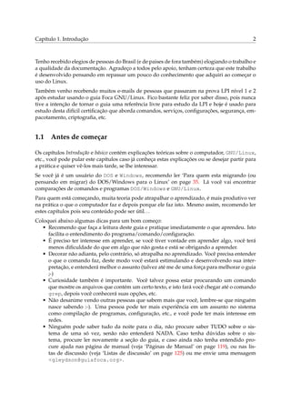 Capítulo 1. Introdução                                                                        2



Tenho recebido elegios de pessoas do Brasil (e de paises de fora também) elogiando o trabalho e
a qualidade da documentação. Agradeço a todos pelo apoio, tenham certeza que este trabalho
é desenvolvido pensando em repassar um pouco do conhecimento que adquiri ao começar o
uso do Linux.
Também venho recebendo muitos e-mails de pessoas que passaram na prova LPI nível 1 e 2
após estudar usando o guia Foca GNU/Linux. Fico bastante feliz por saber disso, pois nunca
tive a intenção de tornar o guia uma referência livre para estudo da LPI e hoje é usado para
estudo desta difícil certiﬁcação que aborda comandos, serviços, conﬁgurações, segurança, em-
pacotamento, criptograﬁa, etc.


1.1 Antes de começar

Os capítulos Introdução e básico contém explicações teóricas sobre o computador, GNU/Linux,
etc., você pode pular este capítulos caso já conheça estas explicações ou se desejar partir para
a prática e quiser vê-los mais tarde, se lhe interessar.
Se você já é um usuário do DOS e Windows, recomendo ler ‘Para quem esta migrando (ou
pensando em migrar) do DOS/Windows para o Linux’ on page 35. Lá você vai encontrar
comparações de comandos e programas DOS/Windows e GNU/Linux.
Para quem está começando, muita teoria pode atrapalhar o aprendizado, é mais produtivo ver
na prática o que o computador faz e depois porque ele faz isto. Mesmo assim, recomendo ler
estes capítulos pois seu conteúdo pode ser útil. . .
Coloquei abaixo algumas dicas para um bom começo:
  • Recomendo que faça a leitura deste guia e pratique imediatamente o que aprendeu. Isto
     facilita o entendimento do programa/comando/conﬁguração.
  • É preciso ter interesse em aprender, se você tiver vontade em aprender algo, você terá
     menos diﬁculdade do que em algo que não gosta e está se obrigando a aprender.
  • Decorar não adianta, pelo contrário, só atrapalha no aprendizado. Você precisa entender
     o que o comando faz, deste modo você estará estimulando e desenvolvendo sua inter-
     pretação, e entenderá melhor o assunto (talvez até me de uma força para melhorar o guia
     ;-)
  • Curiosidade também é importante. Você talvez possa estar procurando um comando
     que mostre os arquivos que contém um certo texto, e isto fará você chegar até o comando
     grep, depois você conhecerá suas opções, etc.
  • Não desanime vendo outras pessoas que sabem mais que você, lembre-se que ninguém
     nasce sabendo :-). Uma pessoa pode ter mais experiência em um assunto no sistema
     como compilação de programas, conﬁguração, etc., e você pode ter mais interesse em
     redes.
  • Ninguém pode saber tudo da noite para o dia, não procure saber TUDO sobre o sis-
     tema de uma só vez, senão não entenderá NADA. Caso tenha dúvidas sobre o sis-
     tema, procure ler novamente a seção do guia, e caso ainda não tenha entendido pro-
     cure ajuda nas página de manual (veja ‘Páginas de Manual’ on page 119), ou nas lis-
     tas de discussão (veja ‘Listas de discussão’ on page 125) ou me envie uma mensagem
     <gleydson@guiafoca.org>.
 