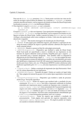 Capítulo 13. Impressão                                                        110



     Para sair do Ghost Script pressione CTRL+C. Neste ponto você deve ter visto um de-
     senho de um tigre e (talvez) letras do alfabeto. Se o comando gs alphabet.ps mostrou
     somente uma tela em branco, você se esqueceu de instalar as fontes do Ghost Script (estão
     localizadas no pacote gsfonts na distribuição Debian).
   • Para imprimir o arquivo alphabet.ps use o comando:
            gs -q -dSAFER -dNOPAUSE -sDEVICE=epson -r240x72 -sPAPERSIZE=legal -sOut
            alphabet.ps
     O arquivo alphabet.ps deve ser impresso. Caso aparecerem mensagens como Error:
     /invalidfont in findfont no lugar das letras, você se esqueceu de instalar ou con-
     ﬁgurar as fontes do Ghost Script. Instale o pacote de fontes (gsfonts na Debian) ou
     veriﬁque a documentação sobre como conﬁgurar as fontes. Cada uma das opções acima
     descrevem o seguinte:
        – -q, -dQUIET - Não mostra mensagens de inicialização do Ghost Script.
        – -dSAFER - É uma opção para ambientes seguros, pois desativa a operação de mu-
          dança de nome e deleção de arquivo e permite somente a abertura dos arquivos no
          modo somente leitura.
        – -dNOPAUSE - Desativa a pausa no ﬁnal de cada página processada.
        – -sDEVICE=dispositivo - Dispositivo que receberá a saída do Ghost Script.
          Neste local pode ser especiﬁcada a marca o modelo de sua impressora ou um
          formato de arquivo diferente (como pcxmono, bmp256) para que o arquivo .ps
          seja convertido para o formato designado. Para detalhes sobre os dispositivos
          disponíveis em seu Ghost Script, digite gs --help|less ou veja a página de man-
          ual. Normalmente os nomes de impressoras e modelos são concatenados, por exem-
          plo, bjc600 para a impressora Canon BJC 600, epson para impressoras padrão epson,
          stcolor para Epson Stylus color, etc. O Hardware-HOWTO contém referências sobre
          hardware suportados pelo GNU/Linux, tal como impressoras e sua leitura pode ser
          útil.
        – -r<ResH>x<ResV> - Deﬁne a resolução de impressão (em dpi) Horizontal e Verti-
          cal. Os valores dependem de sua impressora.
        – -sPAPERSIZE=tamanho - Tamanho do papel. Podem ser usados a4, legal, letter,
          etc. Veja a página de manual do gs para ver os outros tipos suportados e suas medi-
          das.
        – -sOutputFile=dispositivo - Dispositivo que receberá a saída de processa-
          mento do gs. Você pode especiﬁcar
             * arquivo.epson - Nome do arquivo que receberá todo o resultado do pro-
                cessamento. O arquivo.epson terá toda a impressão codiﬁcada no formato
                entendido por impressoras epson e poderá ser impresso com o comando cat
                arquivo.epson >/dev/lp0. Uma curiosidade útil: É possível imprimir este
                arquivo em outros sistemas operacionais, tal como o DOS digitando: copy /b
                arquivo.eps prn (lembre-se que o DOS tem um limite de 8 letras no nome
                do arquivo e 3 na extensão. Você deve estar compreendendo a ﬂexibilidade que
                o GNU/Linux e suas ferramentas permitem, isso é só o começo.
             * impressao%d.epson - Nome do arquivo que receberá o resultado do
                processamento. Cada página será gravada em arquivos separados como
                impressao1.epson, impressao2.epson. Os arquivos podem ser impres-
                sos usando os mesmos métodos acima.
 