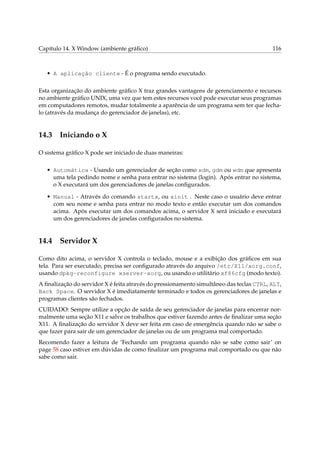 Capítulo 14. X Window (ambiente gráﬁco)                                                  116



   • A aplicação cliente - É o programa sendo executado.

Esta organização do ambiente gráﬁco X traz grandes vantagens de gerenciamento e recursos
no ambiente gráﬁco UNIX, uma vez que tem estes recursos você pode executar seus programas
em computadores remotos, mudar totalmente a aparência de um programa sem ter que fecha-
lo (através da mudança do gerenciador de janelas), etc.


14.3 Iniciando o X

O sistema gráﬁco X pode ser iniciado de duas maneiras:

   • Automática - Usando um gerenciador de seção como xdm, gdm ou wdm que apresenta
     uma tela pedindo nome e senha para entrar no sistema (login). Após entrar no sistema,
     o X executará um dos gerenciadores de janelas conﬁgurados.

   • Manual - Através do comando startx, ou xinit . Neste caso o usuário deve entrar
     com seu nome e senha para entrar no modo texto e então executar um dos comandos
     acima. Após executar um dos comandos acima, o servidor X será iniciado e executará
     um dos gerenciadores de janelas conﬁgurados no sistema.


14.4 Servidor X

Como dito acima, o servidor X controla o teclado, mouse e a exibição dos gráﬁcos em sua
tela. Para ser executado, precisa ser conﬁgurado através do arquivo /etc/X11/xorg.conf,
usando dpkg-reconfigure xserver-xorg, ou usando o utilitário xf86cfg (modo texto).
A ﬁnalização do servidor X é feita através do pressionamento simultâneo das teclas CTRL, ALT,
Back Space. O servidor X é imediatamente terminado e todos os gerenciadores de janelas e
programas clientes são fechados.
CUIDADO: Sempre utilize a opção de saída de seu gerenciador de janelas para encerrar nor-
malmente uma seção X11 e salve os trabalhos que estiver fazendo antes de ﬁnalizar uma seção
X11. A ﬁnalização do servidor X deve ser feita em caso de emergência quando não se sabe o
que fazer para sair de um gerenciador de janelas ou de um programa mal comportado.
Recomendo fazer a leitura de ‘Fechando um programa quando não se sabe como sair’ on
page 58 caso estiver em dúvidas de como ﬁnalizar um programa mal comportado ou que não
sabe como sair.
 