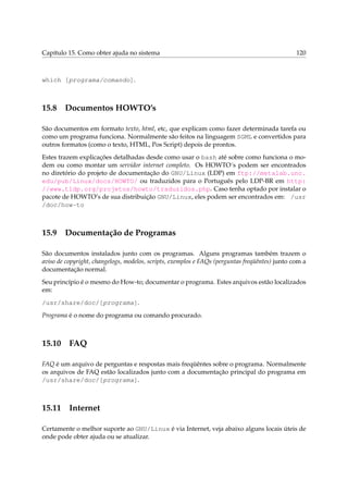 Capítulo 15. Como obter ajuda no sistema                                                        120



which [programa/comando].



15.8 Documentos HOWTO’s

São documentos em formato texto, html, etc, que explicam como fazer determinada tarefa ou
como um programa funciona. Normalmente são feitos na linguagem SGML e convertidos para
outros formatos (como o texto, HTML, Pos Script) depois de prontos.
Estes trazem explicações detalhadas desde como usar o bash até sobre como funciona o mo-
dem ou como montar um servidor internet completo. Os HOWTO´s podem ser encontrados
no diretório do projeto de documentação do GNU/Linux (LDP) em ftp://metalab.unc.
edu/pub/Linux/docs/HOWTO/ ou traduzidos para o Português pelo LDP-BR em http:
//www.tldp.org/projetos/howto/traduzidos.php. Caso tenha optado por instalar o
pacote de HOWTO’s de sua distribuição GNU/Linux, eles podem ser encontrados em: /usr
/doc/how-to



15.9 Documentação de Programas

São documentos instalados junto com os programas. Alguns programas também trazem o
aviso de copyright, changelogs, modelos, scripts, exemplos e FAQs (perguntas freqüêntes) junto com a
documentação normal.
Seu princípio é o mesmo do How-to; documentar o programa. Estes arquivos estão localizados
em:
/usr/share/doc/[programa].
Programa é o nome do programa ou comando procurado.



15.10 FAQ

FAQ é um arquivo de perguntas e respostas mais freqüêntes sobre o programa. Normalmente
os arquivos de FAQ estão localizados junto com a documentação principal do programa em
/usr/share/doc/[programa].



15.11 Internet

Certamente o melhor suporte ao GNU/Linux é via Internet, veja abaixo alguns locais úteis de
onde pode obter ajuda ou se atualizar.
 