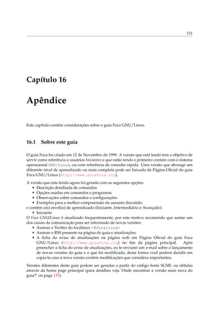 131




Capítulo 16

Apêndice

Este capítulo contém considerações sobre o guia Foca GNU/Linux.



16.1 Sobre este guia

O guia Foca foi criado em 12 de Novembro de 1999. A versão que está lendo tem o objetivo de
servir como referência a usuários Iniciantes e que estão tendo o primeiro contato com o sistema
operacional GNU/Linux, ou com referência de consulta rápida. Uma versão que abrange um
diferente nível de aprendizado ou mais completa pode ser baixada de Página Oﬁcial do guia
Foca GNU/Linux (http://www.guiafoca.org).
A versão que esta lendo agora foi gerada com as seguintes opções:
   • Descrição detalhada de comandos
   • Opções usadas em comandos e programas
   • Observações sobre comandos e conﬁgurações
   • Exemplos para a melhor compreensão do assunto discutido.
e contém o(s) nível(is) de aprendizado (Iniciante, Intermediário e Avançado):
   • Iniciante
O Foca GNU/Linux é atualizado frequentemente, por este motivo recomendo que assine um
dos canais de comunicação para ser informado de novas versões:
   • Assinar o Twitter do focalinux <@focalinux>
   • Assinar o RSS presente na página do guia e atualizações.
   • A ﬁcha do aviso de atualizações na página web em Página Oﬁcial do guia Foca
      GNU/Linux (http://www.guiafoca.org) no ﬁm da página principal.                    Após
      preencher a ﬁcha do aviso de atualizações, eu te enviarei um e-mail sobre o lançamento
      de novas versões do guia e o que foi modiﬁcado, desta forma você poderá decidir em
      copia-la caso a nova versão contém modiﬁcações que considera importantes.
Versões diferentes deste guia podem ser geradas a partir do código fonte SGML ou obtidas
através da home page principal (para detalhes veja ‘Onde encontrar a versão mais nova do
guia?’ on page 135).
 