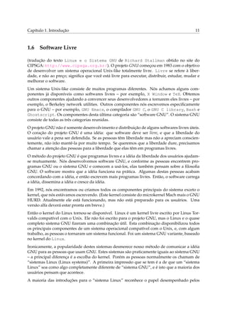Capítulo 1. Introdução                                                                     11



1.6 Software Livre

(tradução do texto Linux e o Sistema GNU de Richard Stallman obtido no site do
CIPSGA: http://www.cipsga.org.br/). O projeto GNU começou em 1983 com o objetivo
de desenvolver um sistema operacional Unix-like totalmente livre. Livre se refere à liber-
dade, e não ao preço; signiﬁca que você está livre para executar, distribuir, estudar, mudar e
melhorar o software.
Um sistema Unix-like consiste de muitos programas diferentes. Nós achamos alguns com-
ponentes já disponíveis como softwares livres – por exemplo, X Window e TeX. Obtemos
outros componentes ajudando a convencer seus desenvolvedores a tornarem eles livres – por
exemplo, o Berkeley network utilities. Outros componentes nós escrevemos especiﬁcamente
para o GNU – por exemplo, GNU Emacs, o compilador GNU C, o GNU C library, Bash e
Ghostscript. Os componentes desta última categoria são “software GNU”. O sistema GNU
consiste de todas as três categorias reunidas.
O projeto GNU não é somente desenvolvimento e distribuição de alguns softwares livres úteis.
O coração do projeto GNU é uma idéia: que software deve ser livre, e que a liberdade do
usuário vale a pena ser defendida. Se as pessoas têm liberdade mas não a apreciam conscien-
temente, não irão mantê-la por muito tempo. Se queremos que a liberdade dure, precisamos
chamar a atenção das pessoas para a liberdade que elas têm em programas livres.
O método do projeto GNU é que programas livres e a idéia da liberdade dos usuários ajudam-
se mutuamente. Nós desenvolvemos software GNU, e conforme as pessoas encontrem pro-
gramas GNU ou o sistema GNU e comecem a usá-los, elas também pensam sobre a ﬁlosoﬁa
GNU. O software mostra que a idéia funciona na prática. Algumas destas pessoas acabam
concordando com a idéia, e então escrevem mais programas livres. Então, o software carrega
a idéia, dissemina a idéia e cresce da idéia.
Em 1992, nós encontramos ou criamos todos os componentes principais do sistema exceto o
kernel, que nós estávamos escrevendo. (Este kernel consiste do microkernel Mach mais o GNU
HURD. Atualmente ele está funcionando, mas não está preparado para os usuários. Uma
versão alfa deverá estar pronta em breve.)
Então o kernel do Linux tornou-se disponível. Linux é um kernel livre escrito por Linus Tor-
valds compatível com o Unix. Ele não foi escrito para o projeto GNU, mas o Linux e o quase
completo sistema GNU ﬁzeram uma combinação útil. Esta combinação disponibilizou todos
os principais componentes de um sistema operacional compatível com o Unix, e, com algum
trabalho, as pessoas o tornaram um sistema funcional. Foi um sistema GNU variante, baseado
no kernel do Linux.
Ironicamente, a popularidade destes sistemas desmerece nosso método de comunicar a idéia
GNU para as pessoas que usam GNU. Estes sistemas são praticamente iguais ao sistema GNU
– a principal diferença é a escolha do kernel. Porém as pessoas normalmente os chamam de
“sistemas Linux (Linux systems)”. A primeira impressão que se tem é a de que um “sistema
Linux” soa como algo completamente diferente de “sistema GNU”, e é isto que a maioria dos
usuários pensam que acontece.
A maioria das introduções para o “sistema Linux” reconhece o papel desempenhado pelos
 