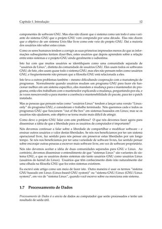 Capítulo 1. Introdução                                                                      12



componentes de software GNU. Mas elas não dizem que o sistema como um todo é uma vari-
ante do sistema GNU que o projeto GNU vem compondo por uma década. Elas não dizem
que o objetivo de um sistema Unix-like livre como este veio do projeto GNU. Daí a maioria
dos usuários não saber estas coisas.
Como os seres humanos tendem a corrigir as suas primeiras impressões menos do que as infor-
mações subseqüentes tentam dizer-lhes, estes usuários que depois aprendem sobre a relação
entre estes sistemas e o projeto GNU ainda geralmente o subestima.
Isto faz com que muitos usuários se identiﬁquem como uma comunidade separada de
“usuários de Linux”, distinta da comunidade de usuários GNU. Eles usam todos os softwares
GNU; de fato, eles usam quase todo o sistema GNU; mas eles não pensam neles como usuários
GNU, e freqüentemente não pensam que a ﬁlosoﬁa GNU está relacionada a eles.
Isto leva a outros problemas também – mesmo diﬁcultando cooperação com a manutenção de
programas. Normalmente quando usuários mudam um programa GNU para fazer ele fun-
cionar melhor em um sistema especíﬁco, eles mandam a mudança para o mantenedor do pro-
grama; então eles trabalham com o mantenedor explicando a mudança, perguntando por ela, e
às vezes reescrevendo-a para manter a coerência e mantenebilidade do pacote, para ter o patch
instalado.
Mas as pessoas que pensam nelas como “usuários Linux” tendem a lançar uma versão “Linux-
only” do programa GNU, e consideram o trabalho terminado. Nós queremos cada e todos os
programas GNU que funcionem “out of the box” em sistemas baseados em Linux; mas se os
usuários não ajudarem, este objetivo se torna muito mais difícil de atingir.
Como deve o projeto GNU lidar com este problema? O que nós devemos fazer agora para
disseminar a idéia de que a liberdade para os usuários de computador é importante?
Nós devemos continuar a falar sobre a liberdade de compartilhar e modiﬁcar software – e
ensinar outros usuários o valor destas liberdades. Se nós nos beneﬁciamos por ter um sistema
operacional livre, faz sentido para nós pensar em preservar estas liberdades por um longo
tempo. Se nós nos beneﬁciamos por ter uma variedade de software livres, faz sentido pensar
sobre encorajar outras pessoas a escrever mais software livre, em vez de software proprietário.
Nós não devemos aceitar a idéia de duas comunidades separadas para GNU e Linux. Ao
contrário, devemos disseminar o entendimento de que “sistemas Linux” são variantes do sis-
tema GNU, e que os usuários destes sistemas são tanto usuários GNU como usuários Linux
(usuários do kernel do Linux). Usuários que têm conhecimento disto irão naturalmente dar
uma olhada na ﬁlosoﬁa GNU que fez estes sistemas existirem.
Eu escrevi este artigo como um meio de fazer isto. Outra maneira é usar os termos “sistema
GNU baseado em Linux (Linux-based GNU system)” ou “sistema GNU/Linux (GNU/Linux
system)”, em vez de “sistema Linux”, quando você escreve sobre ou menciona este sistema.


1.7 Processamento de Dados

Processamento de Dados é o envio de dados ao computador que serão processados e terão um
resultado de saída útil.
 