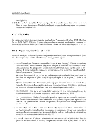 Capítulo 1. Introdução                                                                 15



    modo gráﬁco.
SVGA - Super Video Graphics Array Atual padrão de mercado, capaz de mostrar até 16 mil-
    hões de cores simultâneas. Excelente qualidade gráﬁca, também capaz de operar corre-
    tamente em modo texto.



1.10 Placa Mãe

É a placa principal do sistema onde estão localizados o Processador, Memória RAM, Memória
Cache, BIOS, CMOS, RTC, etc. A placa mãe possui encaixes onde são inseridas placas de ex-
tensão (para aumentar as funções do computador). Estes encaixes são chamados de “SLOTS”.


1.10.1   Alguns componentes da placa mãe

Abaixo a descrição de alguns tipos de componentes eletrônicos que estão presentes na placa
mãe. Não se preocupe se não entender o que eles signiﬁcam agora:


   • RAM - Memória de Acesso Aleatório (Randomic Access Memory). É uma memória de
     armazenamento temporário dos programas e depende de uma fonte de energia para o
     armazenamento dos programas. É uma memória eletrônica muito rápida assim os pro-
     gramas de computador são executados nesta memória. Seu tamanho é medido em Kilo-
     bytes, Megabytes ou Gigabytes.
     Os chips de memória RAM podem ser independentes (usando circuitos integrados en-
     caixados em soquetes na placa mãe) ou agrupados placas de 30 pinos, 72 pinos e 168
     pinos.
     Quanto maior o tamanho da memória, mais espaço o programa terá ao ser executado. O
     tamanho de memória RAM pedido por cada programa varia, o GNU/Linux precisa de
     no mínimo 8 MB de memória RAM para ser executado pelo processador.

   • PROCESSADOR - É a parte do computador responsável pelo processamentos das in-
     struções matemáticas/lógicas e programas carregados na memória RAM.

   • CO-PROCESSADOR - Ajuda o Processador principal a processar as instruções matemáti-
     cas. É normalmente embutido no Processador principal em computadores a partir do 486
     DX2-66. Em processadores Pentium e superiores, o co-processador é sempre embutido
     no processador.

   • CACHE - Memória de Armazenamento Auxiliar do Processador. Possui alta velocidade
     de funcionamento, normalmente a mesma que o processador. Serve para aumentar o
     desempenho de processamento. A memória Cache pode ser embutida na placa mãe ou
     encaixada externamente através de módulos L2.

   • BIOS - É a memória ROM que contém as instruções básicas para a inicialização do com-
     putador, reconhecimento e ativação dos periféricos conectados a placa mãe. As BIOS
 