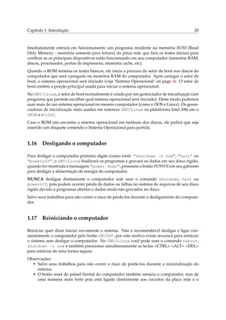 Capítulo 1. Introdução                                                                   20



Imediatamente entrará em funcionamento um programa residente na memória ROM (Read
Only Memory - memória somente para leitura) da placa mãe que fará os testes iniciais para
veriﬁcar se os principais dispositivos estão funcionando em seu computador (memória RAM,
discos, processador, portas de impressora, memória cache, etc).
Quando o ROM termina os testes básicos, ele inicia a procura do setor de boot nos discos do
computador que será carregado na memória RAM do computador. Após carregar o setor de
boot, o sistema operacional será iniciado (veja ‘Sistema Operacional’ on page 4). O setor de
boot contém a porção principal usada para iniciar o sistema operacional.
No GNU/Linux, o setor de boot normalmente é criado por um gerenciador de inicialização (um
programa que permite escolher qual sistema operacional será iniciado). Deste modo podemos
usar mais de um sistema operacional no mesmo computador (como o DOS e Linux). Os geren-
ciadores de inicialização mais usados em sistemas GNU/Linux na plataforma Intel X86 são o
GRUB e o LILO.
Caso o ROM não encontre o sistema operacional em nenhum dos discos, ele pedirá que seja
inserido um disquete contendo o Sistema Operacional para partida.


1.16 Desligando o computador

Para desligar o computador primeiro digite (como root): “shutdown -h now”, “halt” ou
“poweroff”, o GNU/Linux ﬁnalizará os programas e gravará os dados em seu disco rígido,
quando for mostrada a mensagem “power down”, pressione o botão POWER em seu gabinete
para desligar a alimentação de energia do computador.
NUNCA desligue diretamente o computador sem usar o comando shutdown, halt ou
poweroff, pois podem ocorrer perda de dados ou falhas no sistema de arquivos de seu disco
rígido devido a programas abertos e dados ainda não gravados no disco.
Salve seus trabalhos para não correr o risco de perde-los durante o desligamento do computa-
dor.


1.17 Reiniciando o computador

Reiniciar quer dizer iniciar novamente o sistema. Não é recomendável desligar e ligar con-
stantemente o computador pelo botão ON/OFF, por este motivo existe recursos para reiniciar
o sistema sem desligar o computador. No GNU/Linux você pode usar o comando reboot,
shutdown -r now e também pressionar simultaneamente as teclas <CTRL> <ALT> <DEL>
para reiniciar de uma forma segura.
Observações:
  • Salve seus trabalhos para não correr o risco de perde-los durante a reinicialização do
     sistema.
  • O botão reset do painel frontal do computador também reinicia o computador, mas de
     uma maneira mais forte pois está ligado diretamente aos circuitos da placa mãe e o
 