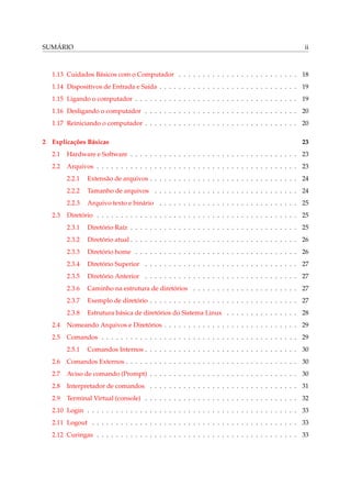SUMÁRIO                                                                                                ii



   1.13 Cuidados Básicos com o Computador . . . . . . . . . . . . . . . . . . . . . . . . . 18
   1.14 Dispositivos de Entrada e Saída . . . . . . . . . . . . . . . . . . . . . . . . . . . . . 19
   1.15 Ligando o computador . . . . . . . . . . . . . . . . . . . . . . . . . . . . . . . . . . 19
   1.16 Desligando o computador . . . . . . . . . . . . . . . . . . . . . . . . . . . . . . . . 20
   1.17 Reiniciando o computador . . . . . . . . . . . . . . . . . . . . . . . . . . . . . . . . 20

2 Explicações Básicas                                                                                 23
   2.1   Hardware e Software . . . . . . . . . . . . . . . . . . . . . . . . . . . . . . . . . . . 23
   2.2   Arquivos . . . . . . . . . . . . . . . . . . . . . . . . . . . . . . . . . . . . . . . . . . 23
         2.2.1   Extensão de arquivos . . . . . . . . . . . . . . . . . . . . . . . . . . . . . . . 24
         2.2.2   Tamanho de arquivos . . . . . . . . . . . . . . . . . . . . . . . . . . . . . . 24
         2.2.3   Arquivo texto e binário . . . . . . . . . . . . . . . . . . . . . . . . . . . . . 25
   2.3   Diretório . . . . . . . . . . . . . . . . . . . . . . . . . . . . . . . . . . . . . . . . . . 25
         2.3.1   Diretório Raíz . . . . . . . . . . . . . . . . . . . . . . . . . . . . . . . . . . . 25
         2.3.2   Diretório atual . . . . . . . . . . . . . . . . . . . . . . . . . . . . . . . . . . . 26
         2.3.3   Diretório home . . . . . . . . . . . . . . . . . . . . . . . . . . . . . . . . . . 26
         2.3.4   Diretório Superior . . . . . . . . . . . . . . . . . . . . . . . . . . . . . . . . 27
         2.3.5   Diretório Anterior . . . . . . . . . . . . . . . . . . . . . . . . . . . . . . . . 27
         2.3.6   Caminho na estrutura de diretórios . . . . . . . . . . . . . . . . . . . . . . 27
         2.3.7   Exemplo de diretório . . . . . . . . . . . . . . . . . . . . . . . . . . . . . . . 27
         2.3.8   Estrutura básica de diretórios do Sistema Linux . . . . . . . . . . . . . . . 28
   2.4   Nomeando Arquivos e Diretórios . . . . . . . . . . . . . . . . . . . . . . . . . . . . 29
   2.5   Comandos . . . . . . . . . . . . . . . . . . . . . . . . . . . . . . . . . . . . . . . . . 29
         2.5.1   Comandos Internos . . . . . . . . . . . . . . . . . . . . . . . . . . . . . . . . 30
   2.6   Comandos Externos . . . . . . . . . . . . . . . . . . . . . . . . . . . . . . . . . . . . 30
   2.7   Aviso de comando (Prompt) . . . . . . . . . . . . . . . . . . . . . . . . . . . . . . . 30
   2.8   Interpretador de comandos . . . . . . . . . . . . . . . . . . . . . . . . . . . . . . . 31
   2.9   Terminal Virtual (console) . . . . . . . . . . . . . . . . . . . . . . . . . . . . . . . . 32
   2.10 Login . . . . . . . . . . . . . . . . . . . . . . . . . . . . . . . . . . . . . . . . . . . . 33
   2.11 Logout . . . . . . . . . . . . . . . . . . . . . . . . . . . . . . . . . . . . . . . . . . . 33
   2.12 Curingas . . . . . . . . . . . . . . . . . . . . . . . . . . . . . . . . . . . . . . . . . . 33
 