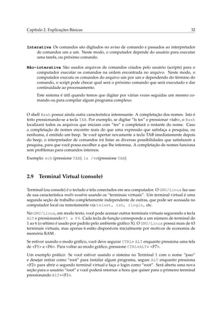 Capítulo 2. Explicações Básicas                                                            32



Interativa Os comandos são digitados no aviso de comando e passados ao interpretador
    de comandos um a um. Neste modo, o computador depende do usuário para executar
    uma tarefa, ou próximo comando.

Não-interativa São usados arquivos de comandos criados pelo usuário (scripts) para o
    computador executar os comandos na ordem encontrada no arquivo. Neste modo, o
    computador executa os comandos do arquivo um por um e dependendo do término do
    comando, o script pode checar qual será o próximo comando que será executado e dar
    continuidade ao processamento.
     Este sistema é útil quando temos que digitar por várias vezes seguidas um mesmo co-
     mando ou para compilar algum programa complexo.


O shell Bash possui ainda outra característica interessante: A completação dos nomes. Isto é
feito pressionando-se a tecla TAB. Por exemplo, se digitar “ls tes” e pressionar <tab>, o Bash
localizará todos os arquivos que iniciam com “tes” e completará o restante do nome. Caso
a completação de nomes encontre mais do que uma expressão que satisfaça a pesquisa, ou
nenhuma, é emitido um beep. Se você apertar novamente a tecla TAB imediatamente depois
do beep, o interpretador de comandos irá listar as diversas possibilidades que satisfazem a
pesquisa, para que você possa escolher a que lhe interessa. A completação de nomes funciona
sem problemas para comandos internos.

Exemplo: ech (pressione TAB). ls /vm(pressione TAB)



2.9 Terminal Virtual (console)

Terminal (ou console) é o teclado e tela conectados em seu computador. O GNU/Linux faz uso
de sua característica multi-usuária usando os “terminais virtuais”. Um terminal virtual é uma
segunda seção de trabalho completamente independente de outras, que pode ser acessada no
computador local ou remotamente via telnet, rsh, rlogin, etc.

No GNU/Linux, em modo texto, você pode acessar outros terminais virtuais segurando a tecla
ALT e pressionando F1 a F6. Cada tecla de função corresponde a um número de terminal do
1 ao 6 (o sétimo é usado por padrão pelo ambiente gráﬁco X). O GNU/Linux possui mais de 63
terminais virtuais, mas apenas 6 estão disponíveis inicialmente por motivos de economia de
memória RAM .

Se estiver usando o modo gráﬁco, você deve segurar CTRL+ ALT enquanto pressiona uma tela
de <F1> a <F6>. Para voltar ao modo gráﬁco, pressione CTRL+ALT+ <F7>.

Um exemplo prático: Se você estiver usando o sistema no Terminal 1 com o nome “joao”
e desejar entrar como “root” para instalar algum programa, segure ALT enquanto pressiona
<F2> para abrir o segundo terminal virtual e faça o login como “root”. Será aberta uma nova
seção para o usuário “root” e você poderá retornar a hora que quiser para o primeiro terminal
pressionando ALT+<F1>.
 