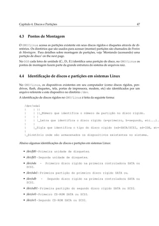 Capítulo 4. Discos e Partições                                                            47



4.3 Pontos de Montagem

O GNU/Linux acessa as partições existente em seus discos rígidos e disquetes através de di-
retórios. Os diretórios que são usados para acessar (montar) partições são chamados de Pontos
de Montagem. Para detalhes sobre montagem de partições, veja ‘Montando (acessando) uma
partição de disco’ on the next page.
No DOS cada letra de unidade (C:, D:, E:) identiﬁca uma partição de disco, no GNU/Linux os
pontos de montagem fazem parte da grande estrutura do sistema de arquivos raiz.


4.4 Identiﬁcação de discos e partições em sistemas Linux

No GNU/Linux, os dispositivos existentes em seu computador (como discos rígidos, pen-
drives, ﬂash, disquetes„ tela, portas de impressora, modem, etc) são identiﬁcados por um
arquivo referente a este dispositivo no diretório /dev.
A identiﬁcação de discos rígidos no GNU/Linux é feita da seguinte forma:

    /dev/sda1
    |    | ||
    |    | ||_Número que identifica o número da partição no disco rígido.
    |    | |
    |    | |_Letra que identifica o disco rígido (a=primeiro, b=segundo, etc...).
    |    |
    |    |_Sigla que identifica o tipo do disco rígido (sd=SATA/SCSI, sd=IDE, xt=M
    |
    |_Diretório onde são armazenados os dispositivos existentes no sistema.

Abaixo algumas identiﬁcações de discos e partições em sistemas Linux:

   • /dev/fd0 - Primeira unidade de disquetes.

   • /dev/fd1 - Segunda unidade de disquetes.

   • /dev/sda   -    Primeiro disco rígido na primeira controladora SATA ou
     SCSI.

   • /dev/sda1 - Primeira partição do primeiro disco rígido SATA ou.

   • /dev/sdb    -    Segundo disco rígido na primeira controladora SATA ou
     SCSI.

   • /dev/sdb1 - Primeira partição do segundo disco rígido SATA ou SCSI.

   • /dev/sr0 - Primeiro CD-ROM SATA ou SCSI.

   • /dev/sr1 - Segundo CD-ROM SATA ou SCSI.
 