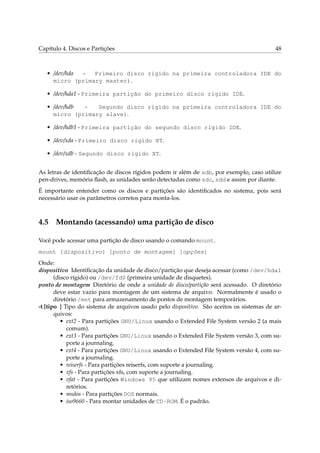 Capítulo 4. Discos e Partições                                                            48



   • /dev/hda -  Primeiro disco rígido na primeira controladora IDE do
     micro (primary master).

   • /dev/hda1 - Primeira partição do primeiro disco rígido IDE.

   • /dev/hdb -   Segundo disco rígido na primeira controladora IDE do
     micro (primary slave).

   • /dev/hdb1 - Primeira partição do segundo disco rígido IDE.

   • /dev/xda - Primeiro disco rígido XT.

   • /dev/xdb - Segundo disco rígido XT.


As letras de identiﬁcação de discos rígidos podem ir além de sdb, por exemplo, caso utilize
pen-drives, memória ﬂash, as unidades serão detectadas como sdc, sdd e assim por diante.
É importante entender como os discos e partições são identiﬁcados no sistema, pois será
necessário usar os parâmetros corretos para monta-los.



4.5 Montando (acessando) uma partição de disco

Você pode acessar uma partição de disco usando o comando mount.
mount [dispositivo] [ponto de montagem] [opções]
Onde:
dispositivo Identiﬁcação da unidade de disco/partição que deseja acessar (como /dev/hda1
       (disco rígido) ou /dev/fd0 (primeira unidade de disquetes).
ponto de montagem Diretório de onde a unidade de disco/partição será acessado. O diretório
       deve estar vazio para montagem de um sistema de arquivo. Normalmente é usado o
       diretório /mnt para armazenamento de pontos de montagem temporários.
-t [tipo ] Tipo do sistema de arquivos usado pelo dispositivo. São aceitos os sistemas de ar-
       quivos:
          • ext2 - Para partições GNU/Linux usando o Extended File System versão 2 (a mais
            comum).
          • ext3 - Para partições GNU/Linux usando o Extended File System versão 3, com su-
            porte a journaling.
          • ext4 - Para partições GNU/Linux usando o Extended File System versão 4, com su-
            porte a journaling.
          • reiserfs - Para partições reiserfs, com suporte a journaling.
          • xfs - Para partições xfs, com suporte a journaling.
          • vfat - Para partições Windows 95 que utilizam nomes extensos de arquivos e di-
            retórios.
          • msdos - Para partições DOS normais.
          • iso9660 - Para montar unidades de CD-ROM. É o padrão.
 