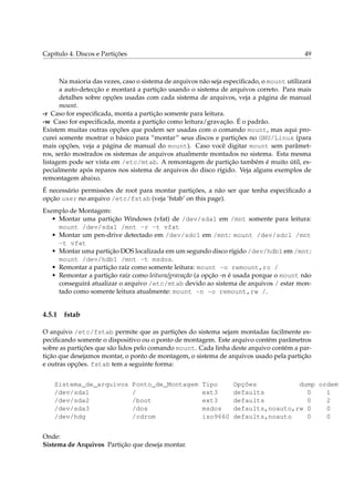 Capítulo 4. Discos e Partições                                                             49



      Na maioria das vezes, caso o sistema de arquivos não seja especiﬁcado, o mount utilizará
      a auto-detecção e montará a partição usando o sistema de arquivos correto. Para mais
      detalhes sobre opções usadas com cada sistema de arquivos, veja a página de manual
      mount.
-r Caso for especiﬁcada, monta a partição somente para leitura.
-w Caso for especiﬁcada, monta a partição como leitura/gravação. É o padrão.
Existem muitas outras opções que podem ser usadas com o comando mount, mas aqui pro-
curei somente mostrar o básico para “montar” seus discos e partições no GNU/Linux (para
mais opções, veja a página de manual do mount). Caso você digitar mount sem parâmet-
ros, serão mostrados os sistemas de arquivos atualmente montados no sistema. Esta mesma
listagem pode ser vista em /etc/mtab. A remontagem de partição também é muito útil, es-
pecialmente após reparos nos sistema de arquivos do disco rígido. Veja alguns exemplos de
remontagem abaixo.
É necessário permissões de root para montar partições, a não ser que tenha especiﬁcado a
opção user no arquivo /etc/fstab (veja ‘fstab’ on this page).
Exemplo de Montagem:
   • Montar uma partição Windows (vfat) de /dev/sda1 em /mnt somente para leitura:
     mount /dev/sda1 /mnt -r -t vfat
   • Montar um pen-drive detectado em /dev/sdc1 em /mnt: mount /dev/sdc1 /mnt
     -t vfat
   • Montar uma partição DOS localizada em um segundo disco rígido /dev/hdb1 em /mnt:
     mount /dev/hdb1 /mnt -t msdos.
   • Remontar a partição raíz como somente leitura: mount -o remount,ro /
   • Remontar a partição raíz como leitura/gravação (a opção -n é usada porque o mount não
     conseguirá atualizar o arquivo /etc/mtab devido ao sistema de arquivos / estar mon-
     tado como somente leitura atualmente: mount -n -o remount,rw /.


4.5.1   fstab

O arquivo /etc/fstab permite que as partições do sistema sejam montadas facilmente es-
peciﬁcando somente o dispositivo ou o ponto de montagem. Este arquivo contém parâmetros
sobre as partições que são lidos pelo comando mount. Cada linha deste arquivo contém a par-
tição que desejamos montar, o ponto de montagem, o sistema de arquivos usado pela partição
e outras opções. fstab tem a seguinte forma:


    Sistema_de_arquivos          Ponto_de_Montagem     Tipo       Opções           dump ordem
    /dev/sda1                    /                     ext3       defaults           0    1
    /dev/sda2                    /boot                 ext3       defaults           0    2
    /dev/sda3                    /dos                  msdos      defaults,noauto,rw 0    0
    /dev/hdg                     /cdrom                iso9660    defaults,noauto    0    0


Onde:
Sistema de Arquivos Partição que deseja montar.
 