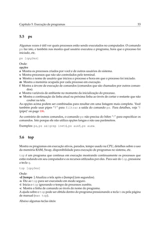 Capítulo 5. Execução de programas                                                          53



5.5 ps

Algumas vezes é útil ver quais processos estão sendo executados no computador. O comando
ps faz isto, e também nos mostra qual usuário executou o programa, hora que o processo foi
iniciado, etc.
ps [opções]
Onde:
opções
a Mostra os processos criados por você e de outros usuários do sistema.
x Mostra processos que não são controlados pelo terminal.
u Mostra o nome de usuário que iniciou o processo e hora em que o processo foi iniciado.
m Mostra a memória ocupada por cada processo em execução.
f Mostra a árvore de execução de comandos (comandos que são chamados por outros coman-
      dos).
e Mostra variáveis de ambiente no momento da inicialização do processo.
w Mostra a continuação da linha atual na próxima linha ao invés de cortar o restante que não
      couber na tela.
As opções acima podem ser combinadas para resultar em uma listagem mais completa. Você
também pode usar pipes “|” para filtrar a saída do comando ps. Para detalhes, veja ‘|
(pipe)’ on page 106.
Ao contrário de outros comandos, o comando ps não precisa do hífen “-” para especiﬁcar os
comandos. Isto porque ele não utiliza opções longas e não usa parâmetros.
Exemplos: ps, ps ax|grep inetd, ps auxf, ps auxw.


5.6 top

Mostra os programas em execução ativos, parados, tempo usado na CPU, detalhes sobre o uso
da memória RAM, Swap, disponibilidade para execução de programas no sistema, etc.
top é um programa que continua em execução mostrando continuamente os processos que
estão rodando em seu computador e os recursos utilizados por eles. Para sair do top, pressione
a tecla q.
top [opções]
Onde:
-d [tempo ] Atualiza a tela após o [tempo] (em segundos).
-s Diz ao top para ser executado em modo seguro.
-i Inicia o top ignorando o tempo de processos zumbis.
-c Mostra a linha de comando ao invés do nome do programa.
A ajuda sobre o top pode ser obtida dentro do programa pressionando a tecla h ou pela página
de manual (man top).
Abaixo algumas teclas úteis:
 