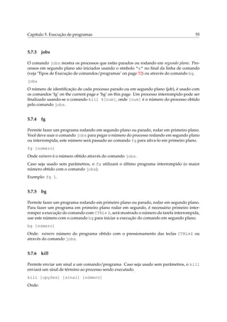 Capítulo 5. Execução de programas                                                       55



5.7.3   jobs

O comando jobs mostra os processos que estão parados ou rodando em segundo plano. Pro-
cessos em segundo plano são iniciados usando o símbolo “&” no ﬁnal da linha de comando
(veja ‘Tipos de Execução de comandos/programas’ on page 52) ou através do comando bg.
jobs
O número de identiﬁcação de cada processo parado ou em segundo plano (job), é usado com
os comandos ‘fg’ on the current page e ‘bg’ on this page. Um processo interrompido pode ser
ﬁnalizado usando-se o comando kill %[num], onde [num] é o número do processo obtido
pelo comando jobs.


5.7.4   fg

Permite fazer um programa rodando em segundo plano ou parado, rodar em primeiro plano.
Você deve usar o comando jobs para pegar o número do processo rodando em segundo plano
ou interrompida, este número será passado ao comando fg para ativa-lo em primeiro plano.
fg [número]
Onde número é o número obtido através do comando jobs.
Caso seja usado sem parâmetros, o fg utilizará o último programa interrompido (o maior
número obtido com o comando jobs).
Exemplo: fg 1.


5.7.5   bg

Permite fazer um programa rodando em primeiro plano ou parado, rodar em segundo plano.
Para fazer um programa em primeiro plano rodar em segundo, é necessário primeiro inter-
romper a execução do comando com CTRL+ Z, será mostrado o número da tarefa interrompida,
use este número com o comando bg para iniciar a execução do comando em segundo plano.
bg [número]
Onde: número número do programa obtido com o pressionamento das teclas CTRL+Z ou
através do comando jobs.


5.7.6   kill

Permite enviar um sinal a um comando/programa. Caso seja usado sem parâmetros, o kill
enviará um sinal de término ao processo sendo executado.
kill [opções] [sinal] [número]
Onde:
 