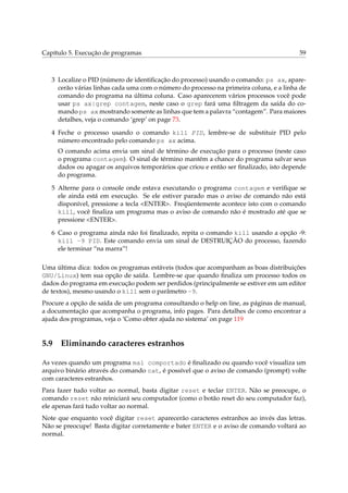 Capítulo 5. Execução de programas                                                       59



   3 Localize o PID (número de identiﬁcação do processo) usando o comando: ps ax, apare-
     cerão várias linhas cada uma com o número do processo na primeira coluna, e a linha de
     comando do programa na última coluna. Caso aparecerem vários processos você pode
     usar ps ax|grep contagem, neste caso o grep fará uma ﬁltragem da saída do co-
     mando ps ax mostrando somente as linhas que tem a palavra “contagem”. Para maiores
     detalhes, veja o comando ‘grep’ on page 73.

   4 Feche o processo usando o comando kill PID, lembre-se de substituir PID pelo
     número encontrado pelo comando ps ax acima.
     O comando acima envia um sinal de término de execução para o processo (neste caso
     o programa contagem). O sinal de término mantém a chance do programa salvar seus
     dados ou apagar os arquivos temporários que criou e então ser ﬁnalizado, isto depende
     do programa.

   5 Alterne para o console onde estava executando o programa contagem e veriﬁque se
     ele ainda está em execução. Se ele estiver parado mas o aviso de comando não está
     disponível, pressione a tecla <ENTER>. Freqüentemente acontece isto com o comando
     kill, você ﬁnaliza um programa mas o aviso de comando não é mostrado até que se
     pressione <ENTER>.

   6 Caso o programa ainda não foi ﬁnalizado, repita o comando kill usando a opção -9:
     kill -9 PID. Este comando envia um sinal de DESTRUIÇÃO do processo, fazendo
     ele terminar “na marra”!

Uma última dica: todos os programas estáveis (todos que acompanham as boas distribuições
GNU/Linux) tem sua opção de saída. Lembre-se que quando ﬁnaliza um processo todos os
dados do programa em execução podem ser perdidos (principalmente se estiver em um editor
de textos), mesmo usando o kill sem o parâmetro -9.
Procure a opção de saída de um programa consultando o help on line, as páginas de manual,
a documentação que acompanha o programa, info pages. Para detalhes de como encontrar a
ajuda dos programas, veja o ‘Como obter ajuda no sistema’ on page 119


5.9 Eliminando caracteres estranhos

As vezes quando um programa mal comportado é ﬁnalizado ou quando você visualiza um
arquivo binário através do comando cat, é possível que o aviso de comando (prompt) volte
com caracteres estranhos.
Para fazer tudo voltar ao normal, basta digitar reset e teclar ENTER. Não se preocupe, o
comando reset não reiniciará seu computador (como o botão reset do seu computador faz),
ele apenas fará tudo voltar ao normal.
Note que enquanto você digitar reset aparecerão caracteres estranhos ao invés das letras.
Não se preocupe! Basta digitar corretamente e bater ENTER e o aviso de comando voltará ao
normal.
 