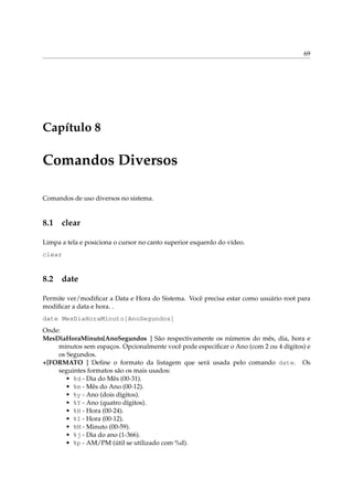 69




Capítulo 8

Comandos Diversos

Comandos de uso diversos no sistema.


8.1 clear

Limpa a tela e posiciona o cursor no canto superior esquerdo do vídeo.
clear


8.2 date

Permite ver/modiﬁcar a Data e Hora do Sistema. Você precisa estar como usuário root para
modiﬁcar a data e hora. .
date MesDiaHoraMinuto[AnoSegundos]
Onde:
MesDiaHoraMinuto[AnoSegundos ] São respectivamente os números do mês, dia, hora e
    minutos sem espaços. Opcionalmente você pode especiﬁcar o Ano (com 2 ou 4 dígitos) e
    os Segundos.
+[FORMATO ] Deﬁne o formato da listagem que será usada pelo comando date. Os
    seguintes formatos são os mais usados:
      • %d - Dia do Mês (00-31).
      • %m - Mês do Ano (00-12).
      • %y - Ano (dois dígitos).
      • %Y - Ano (quatro dígitos).
      • %H - Hora (00-24).
      • %I - Hora (00-12).
      • %M - Minuto (00-59).
      • %j - Dia do ano (1-366).
      • %p - AM/PM (útil se utilizado com %d).
 