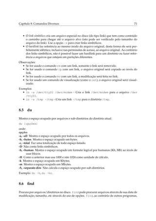 Capítulo 8. Comandos Diversos                                                               71



   • O link simbólico cria um arquivo especial no disco (do tipo link) que tem como conteúdo
     o caminho para chegar até o arquivo alvo (isto pode ser veriﬁcado pelo tamanho do
     arquivo do link). Use a opção -s para criar links simbólicos.
   • O hardlink faz referência ao mesmo inodo do arquivo original, desta forma ele será per-
     feitamente idêntico, inclusive nas permissões de acesso, ao arquivo original. Ao contrário
     dos links simbólicos, não é possível fazer um hardlink para um diretório ou fazer refer-
     ência a arquivos que estejam em partições diferentes.
Observações:
  • Se for usado o comando rm com um link, somente o link será removido.
  • Se for usado o comando cp com um link, o arquivo original será copiado ao invés do
     link.
  • Se for usado o comando mv com um link, a modiﬁcação será feita no link.
  • Se for usado um comando de visualização (como o cat), o arquivo original será visual-
     izado.
Exemplos:
   • ln -s /dev/ttyS1 /dev/modem - Cria o link /dev/modem para o arquivo /dev
     /ttyS1.
   • ln -s /tmp ~/tmp - Cria um link ~/tmp para o diretório /tmp.


8.5 du

Mostra o espaço ocupado por arquivos e sub-diretórios do diretório atual.
du [opções]
onde:
opções
-a, –all Mostra o espaço ocupado por todos os arquivos.
-b, –bytes Mostra o espaço ocupado em bytes.
-c, –total Faz uma totalização de todo espaço listado.
-D Não conta links simbólicos.
-h, –human Mostra o espaço ocupado em formato legível por humanos (Kb, Mb) ao invés de
       usar blocos.
-H Como o anterior mas usa 1000 e não 1024 como unidade de cálculo.
-k Mostra o espaço ocupado em Kbytes.
-m Mostra o espaço ocupado em Mbytes.
-S, –separate-dirs Não calcula o espaço ocupado por sub-diretórios.
Exemplo: du -h, du -hc.


8.6 ﬁnd

Procura por arquivos/diretórios no disco. find pode procurar arquivos através de sua data de
modiﬁcação, tamanho, etc através do uso de opções. find, ao contrário de outros programas,
 