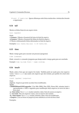Capítulo 8. Comandos Diversos                                                           76



   • sort -f texto.txt - Ignora diferenças entre letras maiúsculas e minúsculas durante
     a organização.


8.14 tail

Mostra as linhas ﬁnais de um arquivo texto.
tail [opções]
Onde:
-c [numero ] Mostra o [numero] de bytes do ﬁnal do arquivo.
-n [numero ] Mostra o [numero] de linhas do ﬁnal do arquivo.
-f Mostra continuamente linhas adicionadas no ﬁnal do arquivo.
Exemplos: tail teste.txt, tail -n 20 teste.txt.


8.15 time

Mede o tempo gasto para executar um processo (programa).
time [comando]
Onde: comando é o comando/programa que deseja medir o tempo gasto para ser concluído.
Exemplo: time ls, time find / -name crontab.


8.16 touch

Muda a data e hora que um arquivo foi criado. Também pode ser usado para criar arquivos
vazios. Caso o touch seja usado com arquivos que não existam, por padrão ele criará estes
arquivos.
touch [opções] [arquivos]
Onde:
arquivos Arquivos que terão sua data/hora modiﬁcados.
opções
-t MMDDhhmm[ANO.segundos ] Usa Mês (MM), Dias (DD), Horas (hh), minutos (mm) e
       opcionalmente o ANO e segundos para modiﬁcação do(s) arquivos ao invés da data e
       hora atual.
-a, –time=atime Faz o touch mudar somente a data e hora do acesso ao arquivo.
-c, –no-create Não cria arquivos vazios, caso os arquivos não existam.
-m, –time=mtime Faz o touch mudar somente a data e hora da modiﬁcação.
-r [arquivo ] Usa as horas no [arquivo] como referência ao invés da hora atual.
Exemplos:
 