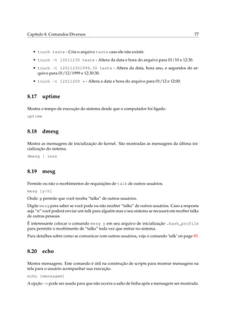 Capítulo 8. Comandos Diversos                                                              77



   • touch teste - Cria o arquivo teste caso ele não existir.
   • touch -t 10011230 teste - Altera da data e hora do arquivo para 01/10 e 12:30.
   • touch -t 120112301999.30 teste - Altera da data, hora ano, e segundos do ar-
     quivo para 01/12/1999 e 12:30:30.
   • touch -t 12011200 * - Altera a data e hora do arquivo para 01/12 e 12:00.


8.17 uptime

Mostra o tempo de execução do sistema desde que o computador foi ligado.
uptime


8.18 dmesg

Mostra as mensagens de inicialização do kernel. São mostradas as mensagens da última ini-
cialização do sistema.
dmesg | less


8.19 mesg

Permite ou não o recebimentos de requisições de talk de outros usuários.
mesg [y/n]
Onde: y permite que você receba “talks” de outros usuários.
Digite mesg para saber se você pode ou não receber “talks” de outros usuários. Caso a resposta
seja “n” você poderá enviar um talk para alguém mas o seu sistema se recusará em receber talks
de outras pessoas.
É interessante colocar o comando mesg y em seu arquivo de inicialização .bash_profile
para permitir o recebimento de “talks” toda vez que entrar no sistema.
Para detalhes sobre como se comunicar com outros usuários, veja o comando ‘talk’ on page 85.


8.20 echo

Mostra mensagens. Este comando é útil na construção de scripts para mostrar mensagens na
tela para o usuário acompanhar sua execução.
echo [mensagem]
A opção -n pode ser usada para que não ocorra o salto de linha após a mensagem ser mostrada.
 