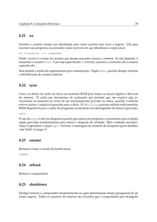 Capítulo 8. Comandos Diversos                                                            78



8.21 su

Permite o usuário mudar sua identidade para outro usuário sem fazer o logout. Útil para
executar um programa ou comando como root sem ter que abandonar a seção atual.
su [usuário] [-c comando]
Onde: usuário é o nome do usuário que deseja usar para acessar o sistema. Se não digitado, é
assumido o usuário root. Caso seja especiﬁcado -c comando, executa o comando sob o usuário
especiﬁcado.
Será pedida a senha do superusuário para autenticação. Digite exit quando desejar retornar
a identiﬁcação de usuário anterior.


8.22 sync

Grava os dados do cache de disco na memória RAM para todos os discos rígidos e ﬂexíveis
do sistema. O cache um mecanismo de aceleração que permite que um arquivo seja ar-
mazenado na memória ao invés de ser imediatamente gravado no disco, quando o sistema
estiver ocioso, o arquivo é gravado para o disco. O GNU/Linux procura utilizar toda memória
RAM disponível para o cache de programas acelerando seu desempenho de leitura/gravação.
sync
O uso do sync é útil em disquetes quando gravamos um programa e precisamos que os dados
sejam gravados imediatamente para retirar o disquete da unidade. Mas o método recomen-
dado é especiﬁcar a opção sync durante a montagem da unidade de disquetes (para detalhes
veja ‘fstab’ on page 49.


8.23 uname

Retorna o nome e versão do kernel atual.
uname


8.24 reboot

Reinicia o computador.


8.25 shutdown

Desliga/reinicia o computador imediatamente ou após determinado tempo (programável) de
forma segura. Todos os usuários do sistema são avisados que o computador será desligado
 