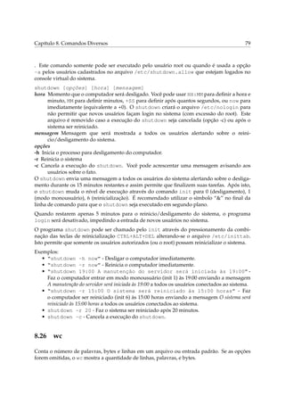 Capítulo 8. Comandos Diversos                                                               79



. Este comando somente pode ser executado pelo usuário root ou quando é usada a opção
-a pelos usuários cadastrados no arquivo /etc/shutdown.allow que estejam logados no
console virtual do sistema.
shutdown [opções] [hora] [mensagem]
hora Momento que o computador será desligado. Você pode usar HH:MM para deﬁnir a hora e
      minuto, MM para deﬁnir minutos, +SS para deﬁnir após quantos segundos, ou now para
      imediatamente (equivalente a +0). O shutdown criará o arquivo /etc/nologin para
      não permitir que novos usuários façam login no sistema (com excessão do root). Este
      arquivo é removido caso a execução do shutdown seja cancelada (opção -c) ou após o
      sistema ser reiniciado.
mensagem Mensagem que será mostrada a todos os usuários alertando sobre o reini-
      cio/desligamento do sistema.
opções
-h Inicia o processo para desligamento do computador.
-r Reinicia o sistema
-c Cancela a execução do shutdown. Você pode acrescentar uma mensagem avisando aos
      usuários sobre o fato.
O shutdown envia uma mensagem a todos os usuários do sistema alertando sobre o desliga-
mento durante os 15 minutos restantes e assim permite que ﬁnalizem suas tarefas. Após isto,
o shutdown muda o nível de execução através do comando init para 0 (desligamento), 1
(modo monousuário), 6 (reinicialização). É recomendado utilizar o símbolo “&” no ﬁnal da
linha de comando para que o shutdown seja executado em segundo plano.
Quando restarem apenas 5 minutos para o reinicio/desligamento do sistema, o programa
login será desativado, impedindo a entrada de novos usuários no sistema.
O programa shutdown pode ser chamado pelo init através do pressionamento da combi-
nação das teclas de reinicialização CTRL+ALT+DEL alterando-se o arquivo /etc/inittab.
Isto permite que somente os usuários autorizados (ou o root) possam reinicializar o sistema.
Exemplos:
   • “shutdown -h now” - Desligar o computador imediatamente.
   • “shutdown -r now” - Reinicia o computador imediatamente.
   • “shutdown 19:00 A manutenção do servidor será iniciada às 19:00” -
     Faz o computador entrar em modo monousuário (init 1) às 19:00 enviando a mensagem
     A manutenção do servidor será iniciada às 19:00 a todos os usuários conectados ao sistema.
   • “shutdown -r 15:00 O sistema será reiniciado às 15:00 horas” - Faz
     o computador ser reiniciado (init 6) às 15:00 horas enviando a mensagem O sistema será
     reiniciado às 15:00 horas a todos os usuários conectados ao sistema.
   • shutdown -r 20 - Faz o sistema ser reiniciado após 20 minutos.
   • shutdown -c - Cancela a execução do shutdown.


8.26 wc

Conta o número de palavras, bytes e linhas em um arquivo ou entrada padrão. Se as opções
forem omitidas, o wc mostra a quantidade de linhas, palavras, e bytes.
 