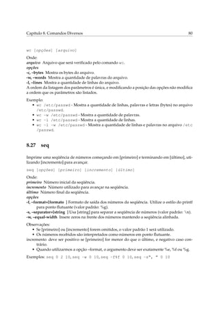 Capítulo 8. Comandos Diversos                                                             80



wc [opções] [arquivo]
Onde:
arquivo Arquivo que será veriﬁcado pelo comando wc.
opções
-c, –bytes Mostra os bytes do arquivo.
-w, –words Mostra a quantidade de palavras do arquivo.
-l, –lines Mostra a quantidade de linhas do arquivo.
A ordem da listagem dos parâmetros é única, e modiﬁcando a posição das opções não modiﬁca
a ordem que os parâmetros são listados.
Exemplo:
   • wc /etc/passwd - Mostra a quantidade de linhas, palavras e letras (bytes) no arquivo
     /etc/passwd.
   • wc -w /etc/passwd - Mostra a quantidade de palavras.
   • wc -l /etc/passwd - Mostra a quantidade de linhas.
   • wc -l -w /etc/passwd - Mostra a quantidade de linhas e palavras no arquivo /etc
     /passwd.


8.27 seq

Imprime uma seqüência de números começando em [primeiro] e terminando em [último], uti-
lizando [incremento] para avançar.
seq [opções] [primeiro] [incremento] [último]
Onde:
primeiro Número inicial da seqüência.
incremento Número utilizado para avançar na seqüência.
último Número ﬁnal da seqüência.
opções
-f, –format=[formato ] Formato de saída dos números da seqüência. Utilize o estilo do printf
       para ponto ﬂutuante (valor padrão: %g).
-s, –separator=[string ] Usa [string] para separar a seqüência de números (valor padrão: n).
-w, –equal-width Insere zeros na frente dos números mantendo a seqüência alinhada.
Observações:
   • Se [primeiro] ou [incremento] forem omitidos, o valor padrão 1 será utilizado.
   • Os números recebidos são interpretados como números em ponto ﬂutuante.
incremento deve ser positivo se [primeiro] for menor do que o último, e negativo caso con-
     trário.
   • Quando utilizarmos a opção –format, o argumento deve ser exatamente %e, %f ou %g.
Exemplos: seq 0 2 10, seq -w 0 10, seq -f%f 0 10, seq -s“, ” 0 10
 