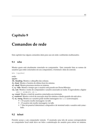81




Capítulo 9

Comandos de rede

Este capítulo traz alguns comandos úteis para uso em rede e ambientes multiusuário.



9.1 who

Mostra quem está atualmente conectado no computador. Este comando lista os nomes de
usuários que estão conectados em seu computador, o terminal e data da conexão.
who [opções]
onde:
opções
-H, –heading Mostra o cabeçalho das colunas.
-b, –boot Mostra o horário do último boot do sistema.
-d, –dead Mostra processos mortos no sistema.
-i, -u, –idle Mostra o tempo que o usuário está parado em Horas:Minutos.
-m, i am Mostra o nome do computador e usuário associado ao nome. É equivalente a digitar
        who i am ou who am i.
-q, –count Mostra o total de usuários conectados aos terminais.
-r, –runlevel Mostra o nível de execução atual do sistema e desde quando ele está ativo.
-T, -w, –mesg Mostra se o usuário pode receber mensagens via talk (conversação).
          • + O usuário recebe mensagens via talk
          • - O usuário não recebe mensagens via talk.
          • ? Não foi possível determinar o dispositivo de terminal onde o usuário está conec-
             tado.



9.2 telnet

Permite acesso a um computador remoto. É mostrada uma tela de acesso correspondente
ao computador local onde deve ser feita a autenticação do usuário para entrar no sistema.
 