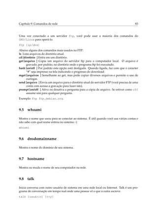 Capítulo 9. Comandos de rede                                                             83



Uma vez conectado a um servidor ftp, você pode usar a maioria dos comandos do
GNU/Linux para operá-lo.
ftp [ip/dns]
Abaixo alguns dos comandos mais usados no FTP:
ls Lista arquivos do diretório atual.
cd [diretório ] Entra em um diretório.
get [arquivo ] Copia um arquivo do servidor ftp para o computador local. O arquivo é
      gravado, por padrão, no diretório onde o programa ftp foi executado.
hash [on/off ] Por padrão esta opção está desligada. Quando ligada, faz com que o caracter
      “#” seja impresso na tela indicando o progresso do download.
mget [arquivos ] Semelhante ao get, mas pode copiar diversos arquivos e permite o uso de
      curingas.
send [arquivo ] Envia um arquivo para o diretório atual do servidor FTP (você precisa de uma
      conta com acesso a gravação para fazer isto).
prompt [on/off ] Ativa ou desativa a pergunta para a cópia de arquivo. Se estiver como off
      assume sim para qualquer pergunta.
Exemplo: ftp ftp.debian.org.



9.5 whoami

Mostra o nome que usou para se conectar ao sistema. É útil quando você usa várias contas e
não sabe com qual nome entrou no sistema :-)
whoami



9.6 dnsdomainname

Mostra o nome do domínio de seu sistema.



9.7 hostname

Mostra ou muda o nome de seu computador na rede.



9.8 talk

Inicia conversa com outro usuário de sistema em uma rede local ou Internet. Talk é um pro-
grama de conversação em tempo real onde uma pessoa vê o que a outra escreve.
talk [usuário] [tty]
 