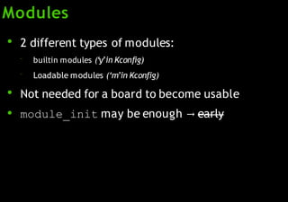 Modules
●
2 different types of modules:
–
–
builtin modules (‘y’in Kconfig)
Loadable modules (‘m’in Kconfig)
●
●
Not needed for a board to become usable
module_init may be enough → early
 